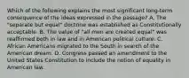 Which of the following explains the most significant long-term consequence of the ideas expressed in the passage? A. The "separate but equal" doctrine was established as Constitutionally acceptable. B. The value of "all men are created equal" was reaffirmed both in law and in American political culture. C. African Americans migrated to the South in search of the American dream. D. Congress passed an amendment to the United States Constitution to include the notion of equality in American law.