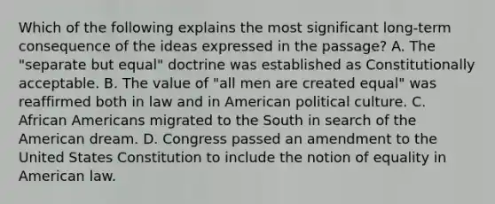 Which of the following explains the most significant long-term consequence of the ideas expressed in the passage? A. The "separate but equal" doctrine was established as Constitutionally acceptable. B. The value of "all men are created equal" was reaffirmed both in law and in American political culture. C. <a href='https://www.questionai.com/knowledge/kktT1tbvGH-african-americans' class='anchor-knowledge'>african americans</a> migrated to the South in search of the American dream. D. Congress passed an amendment to the United States Constitution to include the notion of equality in American law.