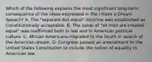 Which of the following explains the most significant long-term consequence of the ideas expressed in the I Have a Dream Speech? A. The "separate but equal" doctrine was established as Constitutionally acceptable. B. The value of "all men are created equal" was reaffirmed both in law and in American political culture. C. African Americans migrated to the South in search of the American dream. D. Congress passed an amendment to the United States Constitution to include the notion of equality in American law.