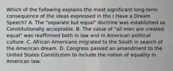 Which of the following explains the most significant long-term consequence of the ideas expressed in the I Have a Dream Speech? A. The "separate but equal" doctrine was established as Constitutionally acceptable. B. The value of "all men are created equal" was reaffirmed both in law and in American political culture. C. <a href='https://www.questionai.com/knowledge/kktT1tbvGH-african-americans' class='anchor-knowledge'>african americans</a> migrated to the South in search of the American dream. D. Congress passed an amendment to the United States Constitution to include the notion of equality in American law.