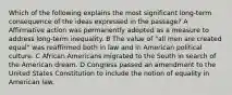 Which of the following explains the most significant long-term consequence of the ideas expressed in the passage? A Affirmative action was permanently adopted as a measure to address long-term inequality. B The value of "all men are created equal" was reaffirmed both in law and in American political culture. C African Americans migrated to the South in search of the American dream. D Congress passed an amendment to the United States Constitution to include the notion of equality in American law.