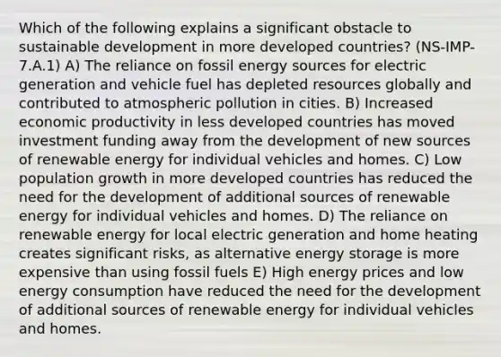 Which of the following explains a significant obstacle to sustainable development in more developed countries? (NS-IMP-7.A.1) A) The reliance on fossil energy sources for electric generation and vehicle fuel has depleted resources globally and contributed to atmospheric pollution in cities. B) Increased economic productivity in less developed countries has moved investment funding away from the development of new sources of renewable energy for individual vehicles and homes. C) Low population growth in more developed countries has reduced the need for the development of additional sources of renewable energy for individual vehicles and homes. D) The reliance on renewable energy for local electric generation and home heating creates significant risks, as alternative energy storage is more expensive than using fossil fuels E) High energy prices and low energy consumption have reduced the need for the development of additional sources of renewable energy for individual vehicles and homes.