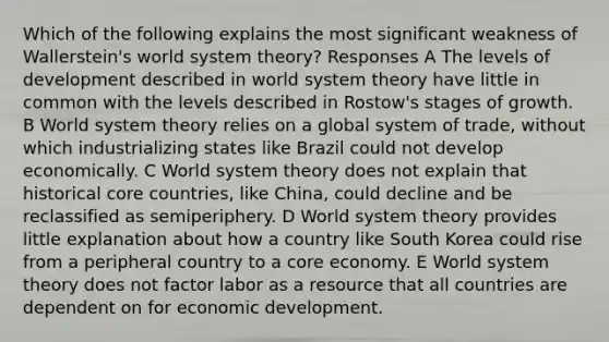 Which of the following explains the most significant weakness of Wallerstein's world system theory? Responses A The levels of development described in world system theory have little in common with the levels described in Rostow's stages of growth. B World system theory relies on a global system of trade, without which industrializing states like Brazil could not develop economically. C World system theory does not explain that historical core countries, like China, could decline and be reclassified as semiperiphery. D World system theory provides little explanation about how a country like South Korea could rise from a peripheral country to a core economy. E World system theory does not factor labor as a resource that all countries are dependent on for economic development.