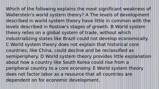 Which of the following explains the most significant weakness of Wallerstein's world system theory? A The levels of development described in world system theory have little in common with the levels described in Rostow's stages of growth. B World system theory relies on a global system of trade, without which industrializing states like Brazil could not develop economically. C World system theory does not explain that historical core countries, like China, could decline and be reclassified as semiperiphery. D World system theory provides little explanation about how a country like South Korea could rise from a peripheral country to a core economy. E World system theory does not factor labor as a resource that all countries are dependent on for economic development.