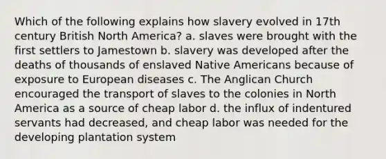 Which of the following explains how slavery evolved in 17th century British North America? a. slaves were brought with the first settlers to Jamestown b. slavery was developed after the deaths of thousands of enslaved Native Americans because of exposure to European diseases c. The Anglican Church encouraged the transport of slaves to the colonies in North America as a source of cheap labor d. the influx of indentured servants had decreased, and cheap labor was needed for the developing plantation system