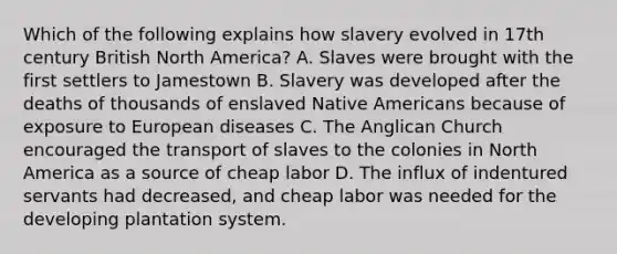 Which of the following explains how slavery evolved in 17th century British North America? A. Slaves were brought with the first settlers to Jamestown B. Slavery was developed after the deaths of thousands of enslaved Native Americans because of exposure to European diseases C. The Anglican Church encouraged the transport of slaves to the colonies in North America as a source of cheap labor D. The influx of indentured servants had decreased, and cheap labor was needed for the developing plantation system.