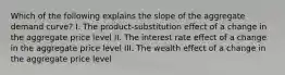 Which of the following explains the slope of the aggregate demand curve? I. The product-substitution effect of a change in the aggregate price level II. The interest rate effect of a change in the aggregate price level III. The wealth effect of a change in the aggregate price level