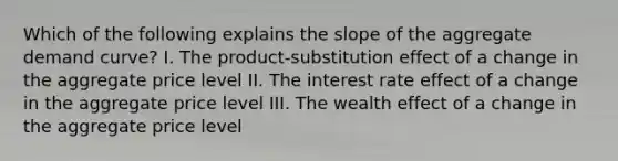 Which of the following explains the slope of the aggregate demand curve? I. The product-substitution effect of a change in the aggregate price level II. The interest rate effect of a change in the aggregate price level III. The wealth effect of a change in the aggregate price level