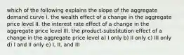 which of the following explains the slope of the aggregate demand curve I. the wealth effect of a change in the aggregate price level II. the interest rate effect of a change in the aggregate price level III. the product-substitution effect of a change in the aggregate price level a) I only b) II only c) III only d) I and II only e) I, II, and III