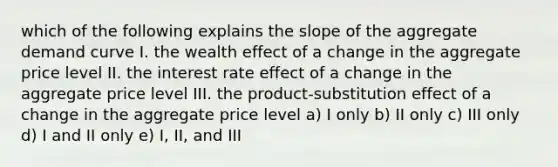 which of the following explains the slope of the aggregate demand curve I. the wealth effect of a change in the aggregate price level II. the interest rate effect of a change in the aggregate price level III. the product-substitution effect of a change in the aggregate price level a) I only b) II only c) III only d) I and II only e) I, II, and III