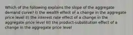 Which of the following explains the slope of the aggregate demand curve? I) the wealth effect of a change in the aggregate price level II) the interest rate effect of a change in the aggregate price level III) the product-substitution effect of a change in the aggregate price level