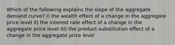 Which of the following explains the slope of the aggregate demand curve? I) the wealth effect of a change in the aggregate price level II) the interest rate effect of a change in the aggregate price level III) the product-substitution effect of a change in the aggregate price level