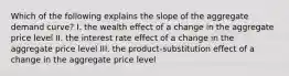 Which of the following explains the slope of the aggregate demand curve? I. the wealth effect of a change in the aggregate price level II. the interest rate effect of a change in the aggregate price level III. the product-substitution effect of a change in the aggregate price level