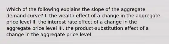 Which of the following explains the slope of the aggregate demand curve? I. the wealth effect of a change in the aggregate price level II. the interest rate effect of a change in the aggregate price level III. the product-substitution effect of a change in the aggregate price level