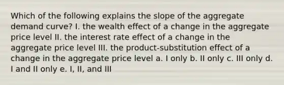 Which of the following explains the slope of the aggregate demand curve? I. the wealth effect of a change in the aggregate price level II. the interest rate effect of a change in the aggregate price level III. the product-substitution effect of a change in the aggregate price level a. I only b. II only c. III only d. I and II only e. I, II, and III