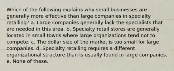 Which of the following explains why small businesses are generally more effective than large companies in specialty retailing? a. Large companies generally lack the specialists that are needed in this area. b. Specialty retail stores are generally located in small towns where large organizations tend not to compete. c. The dollar size of the market is too small for large companies. d. Specialty retailing requires a different organizational structure than is usually found in large companies. e. None of these.