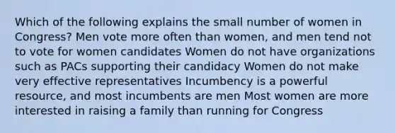 Which of the following explains the small number of women in Congress? Men vote more often than women, and men tend not to vote for women candidates Women do not have organizations such as PACs supporting their candidacy Women do not make very effective representatives Incumbency is a powerful resource, and most incumbents are men Most women are more interested in raising a family than running for Congress