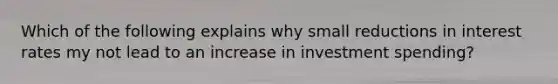 Which of the following explains why small reductions in interest rates my not lead to an increase in investment spending?