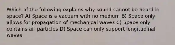 Which of the following explains why sound cannot be heard in space? A) Space is a vacuum with no medium B) Space only allows for propagation of mechanical waves C) Space only contains air particles D) Space can only support longitudinal waves