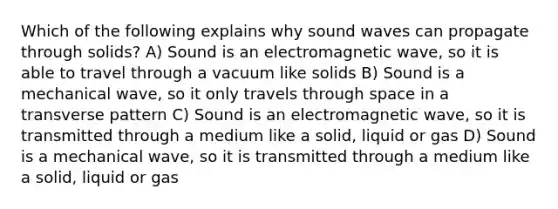 Which of the following explains why sound waves can propagate through solids? A) Sound is an electromagnetic wave, so it is able to travel through a vacuum like solids B) Sound is a mechanical wave, so it only travels through space in a transverse pattern C) Sound is an electromagnetic wave, so it is transmitted through a medium like a solid, liquid or gas D) Sound is a mechanical wave, so it is transmitted through a medium like a solid, liquid or gas