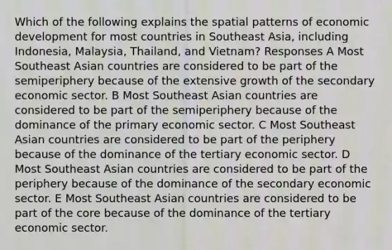 Which of the following explains the spatial patterns of economic development for most countries in Southeast Asia, including Indonesia, Malaysia, Thailand, and Vietnam? Responses A Most Southeast Asian countries are considered to be part of the semiperiphery because of the extensive growth of the secondary economic sector. B Most Southeast Asian countries are considered to be part of the semiperiphery because of the dominance of the primary economic sector. C Most Southeast Asian countries are considered to be part of the periphery because of the dominance of the tertiary economic sector. D Most Southeast Asian countries are considered to be part of the periphery because of the dominance of the secondary economic sector. E Most Southeast Asian countries are considered to be part of <a href='https://www.questionai.com/knowledge/kD8KqkX2aO-the-core' class='anchor-knowledge'>the core</a> because of the dominance of the tertiary economic sector.