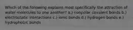 Which of the following explains most specifically the attraction of water molecules to one another? a.) nonpolar covalent bonds b.) electrostatic interactions c.) ionic bonds d.) hydrogen bonds e.) hydrophobic bonds