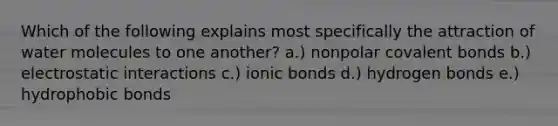 Which of the following explains most specifically the attraction of water molecules to one another? a.) nonpolar <a href='https://www.questionai.com/knowledge/kWply8IKUM-covalent-bonds' class='anchor-knowledge'>covalent bonds</a> b.) electrostatic interactions c.) <a href='https://www.questionai.com/knowledge/kvOuFG6fy1-ionic-bonds' class='anchor-knowledge'>ionic bonds</a> d.) hydrogen bonds e.) hydrophobic bonds