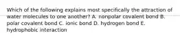 Which of the following explains most specifically the attraction of water molecules to one another? A. nonpolar covalent bond B. polar covalent bond C. ionic bond D. hydrogen bond E. hydrophobic interaction