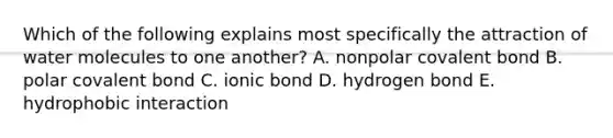 Which of the following explains most specifically the attraction of water molecules to one another? A. nonpolar covalent bond B. polar covalent bond C. ionic bond D. hydrogen bond E. hydrophobic interaction