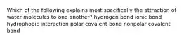 Which of the following explains most specifically the attraction of water molecules to one another? hydrogen bond ionic bond hydrophobic interaction polar covalent bond nonpolar covalent bond