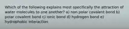 Which of the following explains most specifically the attraction of water molecules to one another? a) non polar covalent bond b) polar covalent bond c) ionic bond d) hydrogen bond e) hydrophobic interaction