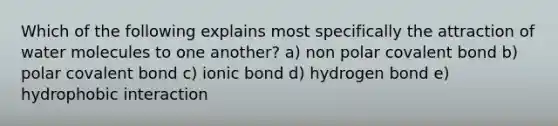 Which of the following explains most specifically the attraction of water molecules to one another? a) non polar covalent bond b) polar covalent bond c) ionic bond d) hydrogen bond e) hydrophobic interaction