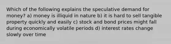 Which of the following explains the speculative demand for money? a) money is illiquid in nature b) it is hard to sell tangible property quickly and easily c) stock and bond prices might fall during economically volatile periods d) interest rates change slowly over time