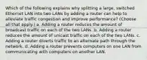 Which of the following explains why splitting a large, switched Ethernet LAN into two LANs by adding a router can help to alleviate traffic congestion and improve performance? (Choose all that apply.) a. Adding a router reduces the amount of broadcast traffic on each of the two LANs. b. Adding a router reduces the amount of unicast traffic on each of the two LANs. c. Adding a router diverts traffic to an alternate path through the network. d. Adding a router prevents computers on one LAN from communicating with computers on another LAN.