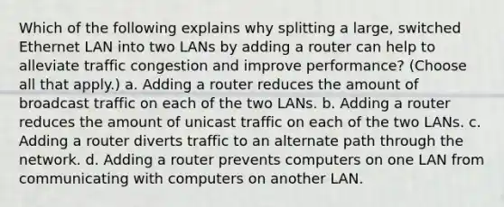 Which of the following explains why splitting a large, switched Ethernet LAN into two LANs by adding a router can help to alleviate traffic congestion and improve performance? (Choose all that apply.) a. Adding a router reduces the amount of broadcast traffic on each of the two LANs. b. Adding a router reduces the amount of unicast traffic on each of the two LANs. c. Adding a router diverts traffic to an alternate path through the network. d. Adding a router prevents computers on one LAN from communicating with computers on another LAN.