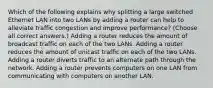 Which of the following explains why splitting a large switched Ethernet LAN into two LANs by adding a router can help to alleviate traffic congestion and improve performance? (Choose all correct answers.) Adding a router reduces the amount of broadcast traffic on each of the two LANs. Adding a router reduces the amount of unicast traffic on each of the two LANs. Adding a router diverts traffic to an alternate path through the network. Adding a router prevents computers on one LAN from communicating with computers on another LAN.