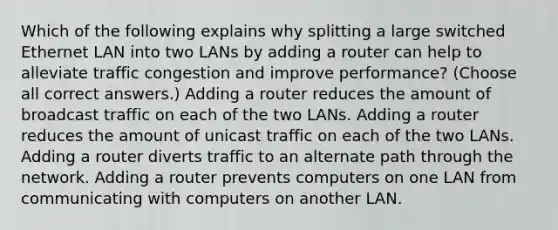 Which of the following explains why splitting a large switched Ethernet LAN into two LANs by adding a router can help to alleviate traffic congestion and improve performance? (Choose all correct answers.) Adding a router reduces the amount of broadcast traffic on each of the two LANs. Adding a router reduces the amount of unicast traffic on each of the two LANs. Adding a router diverts traffic to an alternate path through the network. Adding a router prevents computers on one LAN from communicating with computers on another LAN.