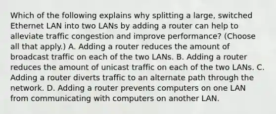 Which of the following explains why splitting a large, switched Ethernet LAN into two LANs by adding a router can help to alleviate traffic congestion and improve performance? (Choose all that apply.) A. Adding a router reduces the amount of broadcast traffic on each of the two LANs. B. Adding a router reduces the amount of unicast traffic on each of the two LANs. C. Adding a router diverts traffic to an alternate path through the network. D. Adding a router prevents computers on one LAN from communicating with computers on another LAN.