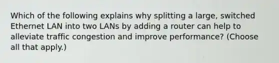 Which of the following explains why splitting a large, switched Ethernet LAN into two LANs by adding a router can help to alleviate traffic congestion and improve performance? (Choose all that apply.)