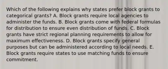 Which of the following explains why states prefer block grants to categorical grants? A. Block grants require local agencies to administer the funds. B. Block grants come with federal formulas for distribution to ensure even distribution of funds. C. Block grants have strict regional planning requirements to allow for maximum effectiveness. D. Block grants specify general purposes but can be administered according to local needs. E. Block grants require states to use matching funds to ensure commitment.