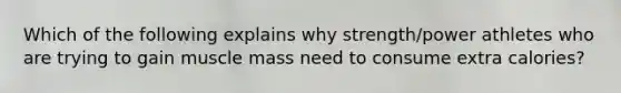 Which of the following explains why strength/power athletes who are trying to gain muscle mass need to consume extra calories?