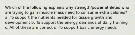 Which of the following explains why strength/power athletes who are trying to gain muscle mass need to consume extra calories? a. To support the nutrients needed for tissue growth and development b. To support the energy demands of daily training c. All of these are correct d. To support basic energy needs