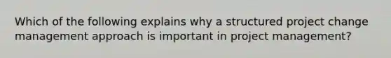 Which of the following explains why a structured project change management approach is important in project management?