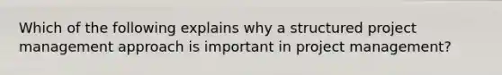 Which of the following explains why a structured project management approach is important in project management?