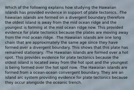 Which of the following explains how studying the Hawaiian islands has provided evidence in support of plate tectonics. -The hawaiian islands are formed on a divergent boundary therefore the oldest island is away from the mid ocean ridge and the youngest is forming at the mid ocean ridge now. This provided evidence for plate tectonics because the plates are moving away from the mid ocean ridge. -The Hawaiian islands are one long chain that are approximately the same age since they have formed over a divergent boundary. This shows that this plate has remained stationary. -The Hawaiian islands are formed over a hot spot. This provides evidence for plate tectonics because the oldest island is located away from the hot spot and the youngest is being formed over the hot spot now. -The Hawaiian islands are formed from a ocean-ocean convergent boundary. They are an island arc system providing evidence for plate tectonics because they occur alongside the oceanic trench.