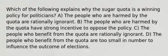 Which of the following explains why the sugar quota is a winning policy for politicians? A) The people who are harmed by the quota are rationally ignorant. B) The people who are harmed by the quota have strong incentive to oppose the policy. C) The people who benefit from the quota are rationally ignorant. D) The people who benefit from the quota are too small in number to influence the outcome of elections.