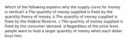 Which of the following explains why the supply curve for money is vertical? a.The quantity of money supplied is fixed by the quantity theory of money. b.The quantity of money supplied is fixed by the Federal Reserve. c.The quantity of money supplied is fixed by the consumer demand. d.Regardless of the price level, people want to hold a larger quantity of money when each dollar buys less.