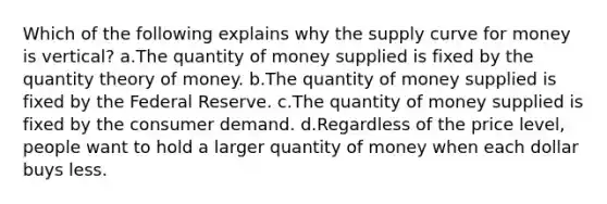 Which of the following explains why the supply curve for money is vertical? a.The quantity of money supplied is fixed by the quantity theory of money. b.The quantity of money supplied is fixed by the Federal Reserve. c.The quantity of money supplied is fixed by the consumer demand. d.Regardless of the price level, people want to hold a larger quantity of money when each dollar buys less.