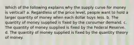 Which of the following explains why the supply curve for money is vertical? a. Regardless of the price level, people want to hold a larger quantity of money when each dollar buys less. b. The quantity of money supplied is fixed by the consumer demand. c. The quantity of money supplied is fixed by the Federal Reserve. d. The quantity of money supplied is fixed by the quantity theory of money.