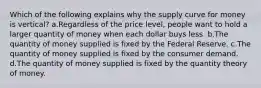 Which of the following explains why the supply curve for money is vertical? a.Regardless of the price level, people want to hold a larger quantity of money when each dollar buys less. b.The quantity of money supplied is fixed by the Federal Reserve. c.The quantity of money supplied is fixed by the consumer demand. d.The quantity of money supplied is fixed by the quantity theory of money.